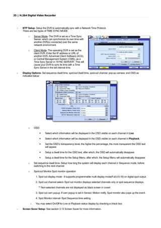 35 | H.264 Digital Video Recorder
- NTP Setup- Setup the DVR to automatically sync with a Network Time Protocol.
There are two types of TIME SYNC MODE:
o Server Mode- The DVR is set as a Time Sync
Server, which can synchronize its own time with
another DVR(s) connected over the same
network environment.
o Client Mode- The operating DVR is set as the
client DVR. Enter the IP address or URL of
another DVR, Advanced Client Software (ACS),
or Central Management System (CMS), as a
Time Sync Server in “SYNC SERVER”. This will
cause your DVR to sync its time with a Time
Sync Server in the set interval time.
- Display Options- Set sequence dwell time, spot-out dwell time, spot-out channel, pop-up camera, and OSD as
indicated below:
o OSD:
 Select which information will be displayed in the OSD visible on each channel in Live.
 Select which information will be displayed in the OSD visible on each channel in Playback.
 Set the OSD’s transparency level, the higher the percentage, the more transparent the OSD text
will appear.
 Setup a dwell time for the OSD text, after which, the OSD will automatically disappear.
 Setup a dwell time for the Setup Menu, after which, the Setup Menu will automatically disappear.
o Set sequence dwell time- Setup how long the system will display each channel in Sequence mode, before
switching to the next channel.
o Spot-out Monitor Spot monitor operation
1. Spot out display mode - It supports programmable multi display mode(Full,4,9,16) on digital spot output.
2. Spot out channel select- Spot out monitor displays selected channels only or spot sequence displays.
** Non-selected channels are not displayed as black screen in covert
3. Spot out cam popup- If cam popup is set in Sensor, Motion notify, Spot monitor also pops up the event.
4. Spot Monitor interval- Spot Sequence time setting
o You may select On/Off for Live or Playback status display by checking a check box.
- Screen Saver Setup- See section 3.13 Screen Saver for more information.
 
