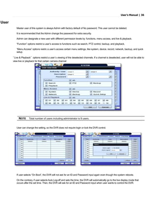 User’s Manual | 36
User
Master user of this system is always Admin with factory default of No password. This user cannot be deleted.
It is recommended that the Admin change the password for extra security.
Admin can designate a new user with different permission levels by: functions, menu access, and live & playback.
“Function” options restrict a user’s access to functions such as search, PTZ control, backup, and playback.
“Menu Access” options restric a user’s access certain menu settings, like system, device, record, network, backup, and quick
setup.
“Live & Playback” options restrict a user’s viewing of the deselected channels. If a channel is deselected, user will not be able to
view live or playback for thet certain camera channel
User can change the setting, so the DVR does not require login or lock the DVR control.
If user selects “On Boot”, the DVR will not ask for an ID and Password input again even though the system reboots.
On the contrary, if user selects Auto Log-off and sets the time, the DVR will automatically go to the live display mode that
occurs after the set time. Then, the DVR will ask for an ID and Password input when user wants to control the DVR.
NOTE Total number of users including administrator is 9 users.
 