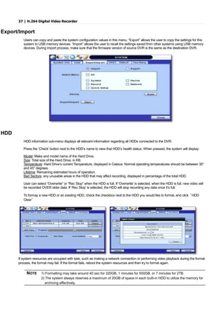 37 | H.264 Digital Video Recorder
Export/Import
Users can copy and paste the system configuration values in this menu. “Export” allows the user to copy the settings for this
system to USB memory devices. “Import” allows the user to recall the settings saved from other systems using USB memory
devices. During import process, make sure that the firmware version of source DVR is the same as the destination DVR.
HDD
HDD information sub-menu displays all relevant information regarding all HDDs connected to the DVR.
Press the ‘Check’ button next to the HDD’s name to view that HDD’s health status. When pressed, the system will display:
Model: Make and model name of the Hard Drive.
Size: Total size of the Hard Drive, in KB.
Temperature: Hard Drive’s current Temperature, displayed in Celsius. Normal operating temperatures should be between 30°
and 45° degrees.
Lifetime: Remaining estimated hours of operation.
Bad Sectors: any unusable areas in the HDD that may affect recording, displayed in percentage of the total HDD.
User can select “Overwrite” or “Rec Stop” when the HDD is full. If ‘Overwrite’ is selected, when the HDD is full, new video will
be recorded OVER older data. If ‘Rec Stop’ is selected, the HDD will stop recording any data once it’s full.
To formay a new HDD or an existing HDD, check the checkbox next to the HDD you would like to format, and click “HDD
Clear”
If system resources are occupied with task, such as making a network connection or performing video playback during the format
process, the format may fail. If the format fails, reboot the system resources and then try to format again.
NOTE 1) Formatting may take around 40 sec for 320GB, 1 minutes for 500GB, or 7 minutes for 2TB.
2) The system always reserves a maximum of 20GB of space in each built-in HDD to utilize the memory for
archiving effectively.
 