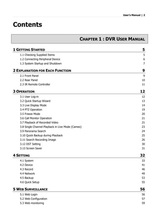 User’s Manual | 2
Contents
CHAPTER 1 : DVR USER MANUAL
1 GETTING STARTED 5
1.1 Checking Supplied Items 5
1.2 Connecting Peripheral Device 6
1.3 System Startup and Shutdown 7
2 EXPLANATION FOR EACH FUNCTION 9
2.1 Front Panel 9
2.2 Rear Panel 10
2.3 IR Remote Controller 11
3 OPERATION 12
3.1 User Log-in 12
3.2 Quick Startup Wizard 13
3.3 Live Display Mode 14
3.4 PTZ Operation 19
3.5 Freeze Mode 20
3.6 Call Monitor Operation 21
3.7 Playback of Recorded Video 21
3.8 Single Channel Playback in Live Mode (Cameo) 23
3.9 Panorama Search 24
3.10 Quick Backup during Playback 25
3.11 Search Recording Image 26
3.12 DST Setting 30
3.13 Screen Saver 31
4 SETTING 32
4.1 System 33
4.2 Device 41
4.3 Record 46
4.4 Network 49
4.5 Backup 53
4.6 Quick Setup 55
5 WEB SURVEILLANCE 56
5.1 Web Login 56
5.2 Web Configuration 57
5.3 Web monitoring 59
 