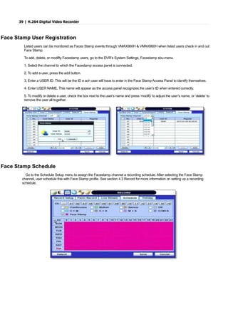 39 | H.264 Digital Video Recorder
Face Stamp User Registration
Listed users can be monitored as Faces Stamp events through VMAX960H & VMAX960H when listed users check in and out
Face Stamp.
To add, delete, or modifty Facestamp users, go to the DVR’s System Settings, Facestamp sbu-menu.
1. Select the channel to which the Facestamp access panel is connected.
2. To add a user, press the add button.
3. Enter a USER ID. This will be the ID e ach user will have to enter in the Face Stamp Access Panel to identify themselves.
4. Enter USER NAME. This name will appear as the access panel recognizes the user’s ID when entered correctly.
5. To modify or delete a user, check the box next to the user’s name and press ‘modify’ to adjust the user’s name, or ‘delete’ to
remove the user all together.
Face Stamp Schedule
Go to the Schedule Setup menu to assign the Facestamp channel a recording schedule. After selecting the Face Stamp
channel, user schedule this with Face Stamp profile. See section 4.3 Record for more information on setting up a recording
schedule.
 