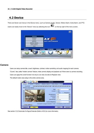 41 | H.264 Digital Video Recorder
4.2 Device
There are Seven sub menus in the Device menu, such as Camera, Audio, Sensor, Motion Alarm, Extra Alarm, and PTZ.
Users can easily move to the “Device” menu by selecting the icon on the top right of the menu screen.
Camera
Users can setup camera title, covert, brightness, contrast, motion sensitivity, and audio mapping for each camera.
“Covert,” also called “hidden camera” feature, hides camera display and playback as if there were no camera recording.
Users can apply this covert function not only to Live view, but also to Playback view.
The default motion area setup is the entire camera area.
See section 3.3.2 Automatic 5x Signal Extender (Built-in 4CH) for more information.
 