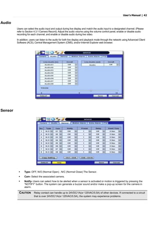User’s Manual | 42
Audio
Users can select the audio input and output during live display and match the audio input to a designated channel. (Please
refer to Section 4.3.1 Camera Record). Adjust the audio volume using the volume control panel, enable or disable audio
recording for each channel, and enable or disable audio during live video.
In addition, users can listen to the audio for both live display and playback mode through the network using Advanced Client
Software (ACS), Central Management System (CMS), and/or Internet Explorer web browser.
Sensor
 Type- OFF, N/O (Normal Open) , N/C (Normal Close) The Sensor.
 Cam- Select the associated camera.
 Notify- Users can select how to be alerted when a sensor is activated or motion is triggered by pressing the
“NOTIFY” button. The system can generate a buzzer sound and/or make a pop-up screen for the camera in
alarm.
CAUTION Relay contact can handle up to 24VDC/1A(or 125VAC/0.5A) of other devices. If connected to a circuit
that is over 24VDC/1A(or 125VAC/0.5A), the system may experience problems.
 