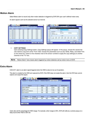 User’s Manual | 44
Motion Alarm
Select Motion alarm to record only when motion detection is triggered by DVR S/W upon user’s defined motion area.
An alarm signal is sent via the selected sensor-out channel.
 COPY SETTINGS
Upon pressing Copy Settings button, Copy Settings popup will appear. In this popup, choose the camera the
user wants to copy from at the “From” field. Choose the parameters such as Use, Notify, Relay, and Dwell Time
on the check box. Check on the checkbox next to the sensor numbers to apply the copy setting(s) to another
channel on the “To” box.
Extra Alarm
S.M.A.R.T. alarm is an alarm signal triggered when the HDD is about to be out of operation.
This alarm is created by the HDD and captured by DVR. If the HDD does not create this alarm, then the DVR also cannot
capture and output this signal.
Users also set the percentage for HDD Usage. For example, when Usage is 50%, DVR will notify by a camera popup or a
beep sound when HDD is 50% full.
NOTE “Motion Alarm” here means alarm triggered by motion detection set by motion menu of DVR.
 