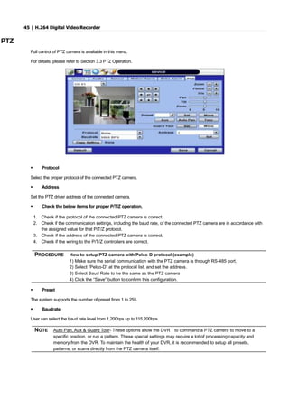 45 | H.264 Digital Video Recorder
PTZ
Full control of PTZ camera is available in this menu.
For details, please refer to Section 3.3 PTZ Operation.
 Protocol
Select the proper protocol of the connected PTZ camera.
 Address
Set the PTZ driver address of the connected camera.
 Check the below items for proper P/T/Z operation.
1. Check if the protocol of the connected PTZ camera is correct.
2. Check if the communication settings, including the baud rate, of the connected PTZ camera are in accordance with
the assigned value for that P/T/Z protocol.
3. Check if the address of the connected PTZ camera is correct.
4. Check if the wiring to the P/T/Z controllers are correct.
 Preset
The system supports the number of preset from 1 to 255.
 Baudrate
User can select the baud rate level from 1,200bps up to 115,200bps.
NOTE Auto Pan, Aux & Guard Tour- These options allow the DVR to command a PTZ camera to move to a
specific position, or run a pattern. These special settings may require a lot of processing capacity and
memory from the DVR. To maintain the health of your DVR, it is recommended to setup all presets,
patterns, or scans directly from the PTZ camera itself.
PROCEDURE How to setup PTZ camera with Pelco-D protocol (example)
1) Make sure the serial communication with the PTZ camera is through RS-485 port.
2) Select “Pelco-D” at the protocol list, and set the address.
3) Select Baud Rate to be the same as the PTZ camera
4) Click the “Save” button to confirm this configuration.
 
