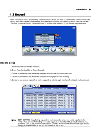 User’s Manual | 46
4.3 Record
Users can configure various record settings such as Continuous, Event, and Panic for each individual camera channel in the
Record Setup Menu. Network Stream settings are independently configured from the Record settings in this menu as well.
Therefore, the user can optimize the bandwidth used by configuring the resolution, FPS, and image quality separately.
Record Setup
1. Locate RECORD icon from the main menu.
2. On the Record window Click on Record Setup tab.
3. Choose the desired resolution, frame rate, quality and recording type for continuous recording.
4. Choose the desired resolution, frame rate, quality and recording type for Event recording.
5. Configured each channel separately, or use the copy settings button to apply one channel’s settings to multiple channels.
NOTE COPY SETTINGS- Copy Settings popup allows you to choose the camera you want to copy from in the
“FROM” field. Choose which settings you want to copy, such as Resolution, FPS, Quality, Event Resolution,
Event FPS, Event Quality, PreAlarm and PostAlarm. Check the checkbox next to the cameras to apply the copy
setting(s) to another channel on the “To” box. channel on the “To” box.
 