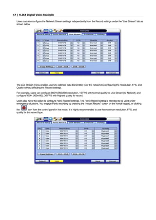 47 | H.264 Digital Video Recorder
Users can also configure the Network Stream settings independently from the Record settings under the “Live Stream” tab as
shown below.
The Live Stream menu enables users to optimize data transmitted over the network by configuring the Resolution, FPS, and
Quality without affecting the Record settings.
For example, users can configure 960H (960x480) resolution, 15 FPS with Normal quality for Live Stream(for Network) and
configure 960H (960x480), 30 FPS with Highest quality for record.
Users also have the option to configure Panic Record settings. The Panic Record setting is intended to be used under
emergency situations. You engage Panic recording by pressing the “Instant Record” button on the frontal keypad, or clicking
the icon from the control panel in live mode. It is highly recommended to use the maximum resolution, FPS, and
quality for this record type.
 