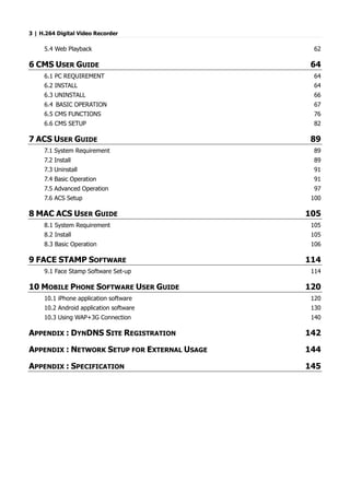 3 | H.264 Digital Video Recorder
5.4 Web Playback 62
6 CMS USER GUIDE 64
6.1 PC REQUIREMENT 64
6.2 INSTALL 64
6.3 UNINSTALL 66
6.4 BASIC OPERATION 67
6.5 CMS FUNCTIONS 76
6.6 CMS SETUP 82
7 ACS USER GUIDE 89
7.1 System Requirement 89
7.2 Install 89
7.3 Uninstall 91
7.4 Basic Operation 91
7.5 Advanced Operation 97
7.6 ACS Setup 100
8 MAC ACS USER GUIDE 105
8.1 System Requirement 105
8.2 Install 105
8.3 Basic Operation 106
9 FACE STAMP SOFTWARE 114
9.1 Face Stamp Software Set-up 114
10 MOBILE PHONE SOFTWARE USER GUIDE 120
10.1 iPhone application software 120
10.2 Android application software 130
10.3 Using WAP+3G Connection 140
APPENDIX : DYNDNS SITE REGISTRATION 142
APPENDIX : NETWORK SETUP FOR EXTERNAL USAGE 144
APPENDIX : SPECIFICATION 145
 