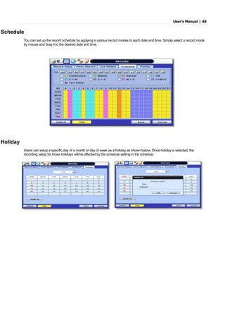 User’s Manual | 48
Schedule
You can set up the record schedule by applying a various record modes to each date and time. Simply select a record mode
by mouse and drag it to the desired date and time.
Holiday
Users can setup a specific day of a month or day of week as a holiday as shown below. Once holiday is selected, the
recording setup for those holidays will be affected by the schedule setting in the schedule.
 