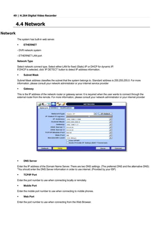49 | H.264 Digital Video Recorder
4.4 Network
Network
The system has built-in web server.
 ETHERNET
- DVR network system
- ETHERNET LAN port
Network Type
Select network connect type. Select either LAN for fixed (Static) IP or DHCP for dynamic IP.
If DHCP is selected, click ‘IP DETECT’ button to detect IP address information.
 Subnet Mask
Subnet Mask address classifies the subnet that the system belongs to. Standard address is 255.255.255.0. For more
information, please consult your network administrator or your internet service provider
 Gateway
This is the IP address of the network router or gateway server. It is required when the user wants to connect through the
external router from the remote. For more information, please consult your network administrator or your internet provider
 DNS Server
Enter the IP address of the Domain Name Server. There are two DNS settings. (The preferred DNS and the alternative DNS)
*You should enter the DNS Server information in order to use internet. (Provided by your ISP)
 TCP/IP Port
Enter the port number to use when connecting locally or remotely.
 Mobile Port
Enter the mobile port number to use when connecting to mobile phones.
 Web Port
Enter the port number to use when connecting from the Web Browser.
 
