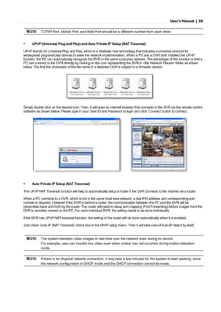User’s Manual | 50
 UPnP (Universal Plug and Play) and Auto Private IP Setup (NAT Traversal)
UPnP stands for Universal Plug and Play, which is a relatively new technology that indicates a universal protocol for
widespread plug-and-play devices to ease the network implementation. When a PC and a DVR both installed the UPnP
function, the PC can automatically recognize the DVR in the same local area network. The advantage of this function is that a
PC can connect to the DVR directly by clicking on the icon representing the DVR in <My Network Places> folder as shown
below. The first five characters of the file name of a detected DVR is subject to a firmware version
Simply double click on the desired icon. Then, it will open an internet browser that connects to the DVR via the remote control
software as shown below. Please type in your User ID and Password to login and click ‘Connect’ button to connect.
 Auto Private IP Setup (NAT Traversal)
The UPnP NAT Traversal function will help to automatically setup a router if the DVR connects to the internet via a router.
When a PC connects to a DVR, which is not in the same local area network, a real IPO address and corresponding port
number is required. However if the DVR is behind a router, the communication between the PC and the DVR will be
transmitted back and forth by the router. The router will need to setup port mapping (Port Forwarding) before images from the
DVR is remotely viewed on the PC. For each individual DVR, the setting needs to be done individually.
If the DVR has UPnP NAT traversal function, the setting of the router will be done automatically when it is enabled.
Just check ‘Auto IP (NAT Traversal)’ check box in the UPnP setup menu. Then it will take care of Auto IP detect by itself.
NOTE TCP/IP Port, Mobile Port, and Web Port should be a different number from each other.
NOTE The system transfers video images at real-time over the network even during no record.
For example, user can monitor live video even when motion has not occurred during motion detection
mode.
NOTE If there is no physical network connection, it may take a few minutes for the system to start working, since
the network configuration in DHCP mode and the DHCP connection cannot be made.
 