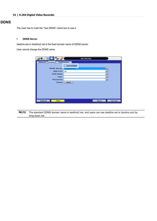 51 | H.264 Digital Video Recorder
DDNS
The User has to mark the “Use DDNS” check box to use it.
 DDNS Server
dwddns.net or dwddns2.net is the fixed domain name of DDNS server.
User cannot change the DDNS name.
NOTE The standard DDNS domain name is dwddns2.net, and users can use dwddns.net or dyndns.com by
drop-down list.
 
