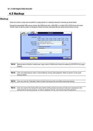 53 | H.264 Digital Video Recorder
4.5 Backup
Backup
Users can archive a video clip recorded for a certain period on a selected channel or channels as shown below.
Connect an appropriate USB memory device, like USB thumb drive, USB HDD, or a built-in CD or DVD burner and press
“SCAN” button to get the system to recognize it before archiving. Necessary file size will be shown before burning.
NOTE Backup device shall be a well-known major brand of USB thumb drives formatted by FAT/FAT32 for proper
backup.
NOTE User can easily backup video in “Quick Backup” during video playback. Refer to section 3.5 for quick
backup details.
NOTE User can click the “Calculate” button to learn the backup file size before executing backup.
NOTE User can rename the backup file name before starting backup process and also put a password in the
backup file for security purpose. In order to playback the file, user should input the password.
 