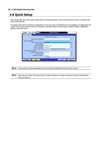 55 | H.264 Digital Video Recorder
4.6 Quick Setup
Quick Setup helps user make simple configuration for recording resolution, entire recording speed by frame, recording mode,
and recording periods.
The system will put the first priority for configuration on this quick setup and will follow this rule regardless of configurations set
in other menus. Users should not fill in the checkbox of Use Quick Setup if he/she wants to utilize full system configuration
defined in the other menus.
NOTE Quick setup must be deactivated if the user requires configuration from the other menus.
NOTE After the user marks “Use Quick Setup” to define settings, the system will ignore all other configurations
set by full menus.
 