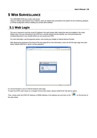 User’s Manual | 56
5 WEB SURVEILLANCE
The VMAX960H DVR has a built-in web server.
Using an ordinary web-browser over a network, users can always stay connected to the system for live monitoring, playback,
or remote configuration without installing any remote client software.
5.1 Web Login
The user is required to input the correct IP address in the web browser after making the web port available in the router.
Please note, if you are connecting to the DVR from a remote network (via the internet), you must port-forward the
corresponding ports in your reouter before you can access your DVR.
For more information, see the Appendix section, and consult your Installer or Internet Service Provider.
After allowing the download of the Active-X file (see page 58 for more information), users can find the login page view seen
below. Default USER ID is “admin” and No password.
It is recommended to use an Internet Explorer web page.
To open the DVR’s web viewer on a Google Chrome web viewer, please install the IE Tab add on option.
Then, simply enter the DVR’s IP address or DDNS address in the address bar and click on the on the tool bar of
the web viewer.
 