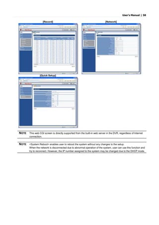 User’s Manual | 58
[Record] [Network]
[Quick Setup]
NOTE This web CGI screen is directly supported from the built-in web server in the DVR, regardless of Internet
connection.
NOTE <System Reboot> enables user to reboot the system without any changes to the setup.
When the network is disconnected due to abnormal operation of the system, user can use this function and
try to reconnect. However, the IP number assigned to the system may be changed due to the DHCP mode.
 