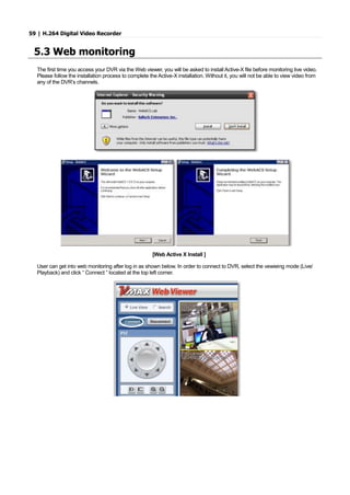 59 | H.264 Digital Video Recorder
5.3 Web monitoring
The first time you access your DVR via the Web viewer, you will be asked to install Active-X file before monitoring live video.
Please follow the installation process to complete the Active-X installation. Without it, you will not be able to view video from
any of the DVR’s channels.
[Web Active X Install ]
User can get into web monitoring after log in as shown below. In order to connect to DVR, select the vewieing mode (Live/
Playback) and click “ Connect ” located at the top left corner.
 