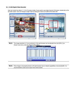 61 | H.264 Digital Video Recorder
User can monitor live video in 1, 4, 9 or 16 screen modes. If user wants to see single channel in full screen, double-click on the
live video screen. User can change to single mode by clicking the mode icon located at the bottom left.
NOTE The image resolution in “Live monitoring” in this web browser can be adjusted from the DVR’s ‘Live
Stream’ sub-menu under the ‘Record’ Setup Menu.
NOTE If live image is not properly shown on IE web browser due to network capabilities or low bandwidth, it is
recommended to close and re-open the IE web browser.
 