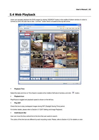 User’s Manual | 62
5.4 Web Playback
Users can remotely playback the DVR images by clicking “SEARCH” button in the middle of bottom window. In order to
connect to DVR, the user has to click “ Connect ” button which is located at the top left corner.
 Playback Time
Select the date and time on Time Search, located at the middle of left side of window, and click button.
 Playback Icon
Play/Pause is toggled and playback speed is shown on the left box.
 Play DST
Check this box to play overlapped images during DST (Daylight Saving Time) period.
For further details, please refer to Section 3.7 (DST Setting and Image Playback)
 Intelli-Search Bar
User can move the blue vertical line to the time that user wants to search.
The colors of the time bar are different by each recording mode. Please, refer to Section 4.3.2 for details on color
 