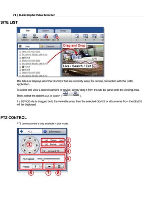 71 | H.264 Digital Video Recorder
SITE LIST
The Site List displays all of the DEVICES that are currently setup for remote connection with the CMS
application.
To select and view a desired camera or device, simply drag it from the site list panel onto the viewing area.
Then, select the options Live or Search ( ).
If a DEVICE site is dragged onto the viewable area, then the selected DEVICE or all cameras from the DEVICE
will be displayed.
PTZ CONTROL
PTZ camera control is only available in Live mode.
①
②
③
④
⑤
⑥ ⑦ ⑧
 