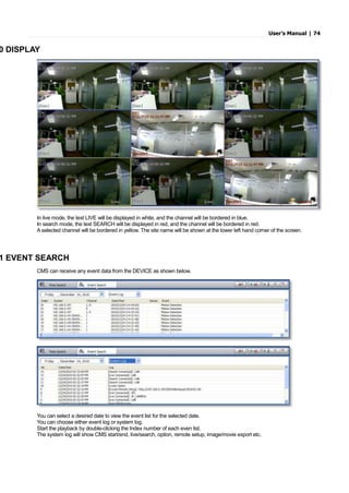 User’s Manual | 74
0 DISPLAY
In live mode, the text LIVE will be displayed in white, and the channel will be bordered in blue.
In search mode, the text SEARCH will be displayed in red, and the channel will be bordered in red.
A selected channel will be bordered in yellow. The site name will be shown at the lower left hand corner of the screen.
1 EVENT SEARCH
CMS can receive any event data from the DEVICE as shown below.
You can select a desired date to view the event list for the selected date.
You can choose either event log or system log.
Start the playback by double-clicking the Index number of each even list.
The system log will show CMS start/end, live/search, option, remote setup, image/movie export etc.
 