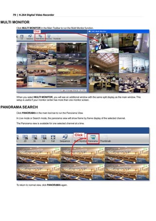 79 | H.264 Digital Video Recorder
MULTI MONITOR
Click MULTI MONITOR in the Main Toolbar to run the Multi Monitor function.
When you select MULTI MONITOR, you will see an additional window with the same split display as the main window. This
setup is useful if your monitor center has more than one monitor screen.
PANORAMA SEARCH
Click PANORAMA in the main tool bar to run the Panorama View.
In Live mode or Search mode, the panorama view will show frame by frame display of the selected channel.
The Panorama view is available for one selected channel at a time.
To return to normal view, click PANORAMA again.
 