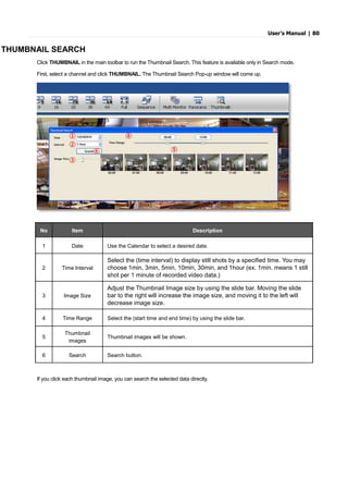 User’s Manual | 80
THUMBNAIL SEARCH
Click THUMBNAIL in the main toolbar to run the Thumbnail Search. This feature is available only in Search mode.
First, select a channel and click THUMBNAIL. The Thumbnail Search Pop-up window will come up.
No Item Description
1 Date Use the Calendar to select a desired date.
2 Time Interval
Select the (time interval) to display still shots by a specified time. You may
choose 1min, 3min, 5min, 10min, 30min, and 1hour (ex. 1min. means 1 still
shot per 1 minute of recorded video data.)
3 Image Size
Adjust the Thumbnail Image size by using the slide bar. Moving the slide
bar to the right will increase the image size, and moving it to the left will
decrease image size.
4 Time Range Select the (start time and end time) by using the slide bar.
5
Thumbnail
images
Thumbnail images will be shown.
6 Search Search button.
If you click each thumbnail image, you can search the selected data directly.
 