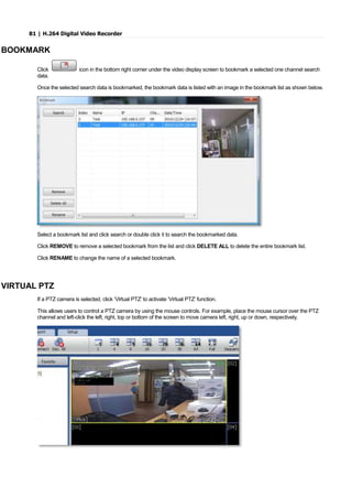 81 | H.264 Digital Video Recorder
BOOKMARK
Click icon in the bottom right corner under the video display screen to bookmark a selected one channel search
data.
Once the selected search data is bookmarked, the bookmark data is listed with an image in the bookmark list as shown below.
Select a bookmark list and click search or double click it to search the bookmarked data.
Click REMOVE to remove a selected bookmark from the list and click DELETE ALL to delete the entire bookmark list.
Click RENAME to change the name of a selected bookmark.
VIRTUAL PTZ
If a PTZ camera is selected, click ‘Virtual PTZ’ to activate ‘Virtual PTZ’ function.
This allows users to control a PTZ camera by using the mouse controls. For example, place the mouse cursor over the PTZ
channel and left-click the left, right, top or bottom of the screen to move camera left, right, up or down, respectively.
 