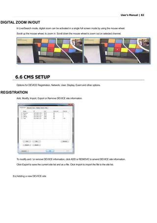 User’s Manual | 82
DIGITAL ZOOM IN/OUT
In Live/Search mode, digital zoom can be activated in a single full screen mode by using the mouse wheel.
Scroll up the mouse wheel, to zoom in. Scroll down the mouse wheel to zoom out on selected channel.
6.6 CMS SETUP
Options for DEVICE Registration, Network, User, Display, Event and other options.
REGISTRATION
Add, Modify, Import, Export or Remove DEVICE site information.
To modify and / or remove DEVICE information, click ADD or REMOVE to amend DEVICE site information.
Click Export to save the current site list and as a file. Click Import to import the file to the site list.
Ex) Adding a new DEVICE site
 