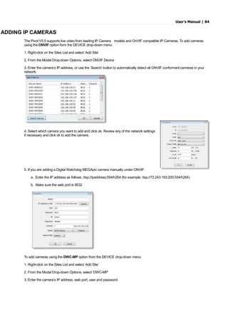 User’s Manual | 84
ADDING IP CAMERAS
The Pivot V5.5 supports live video from leading IP Camera models and OnVIF compatible IP Cameras. To add cameras
using the ONVIF option form the DEVICE drop-down menu:
1. Right-click on the Sites List and select ‘Add Site’
2. From the Model Drop-down Options, select ONVIF Device
3. Enter the camera’s IP address, or use the ‘Search’ button to automatically detect all ONVIF conformant cameras in your
network.
4. Select which camera you want to add and click ok. Review any of the network settings
if necessary and click ok to add the camera.
5. If you are adding a Digital Watchdog MEGApix camera manually under ONVIF:
a. Enter the IP address as follows: rtsp://ipaddress:554/h264 (for example: rtsp://72.243.193.200:554/h264)
b. Make sure the web port is 8032
To add cameras using the DWC-MP option from the DEVICE drop-down menu:
1. Right-click on the Sites List and select ‘Add Site’
2. From the Model Drop-down Options, select ‘DWC-MP’
3. Enter the camera’s IP address, web port, user and password.
 