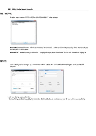 85 | H.264 Digital Video Recorder
NETWORK
Enables users to setup RECONNECT and AUTO CONNECT to the network.
Enable Reconnect: When the network is unstable or disconnected, it will try to reconnect periodically. When the network gets
stable again, it’s reconnected.
Enable Auto Connect: When you restart the CMS program again, it will reconnect to the last sites seen before logging off.
USER
User authority can be changed by Administrator. “admin” is the built-in account for administrating the DEVICE and CMS
program.
Add and change User authorities.
User authority can be changed by Administrator. Click Add button to create a new user ID and edit the user authority.
 