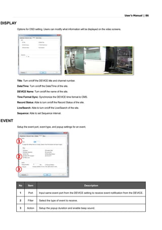 User’s Manual | 86
DISPLAY
Options for OSD setting. Users can modify what information will be displayed on the video screens.
Title: Turn on/off the DEVICE title and channel number.
Date/Time: Turn on/off the Date/Time of the site.
DEVICE Name: Turn on/off the name of the site.
Time Format Sync: Synchronize the DEVICE time format to CMS.
Record Status: Able to turn on/off the Record Status of the site.
Live/Search: Able to turn on/off the Live/Search of the site.
Sequence: Able to set Sequence interval.
EVENT
Setup the event port, event type, and popup settings for an event.
No Item Description
1 Port Input same event port from the DEVICE setting to receive event notification from the DEVICE.
2 Filter Select the type of event to receive.
3 Action Setup the popup duration and enable beep sound.
①
②
③
 
