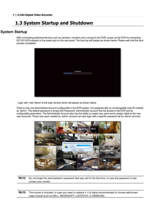 7 | H.264 Digital Video Recorder
1.3 System Startup and Shutdown
System Startup
After connecting peripheral devices such as cameras, monitors and a mouse to the DVR, power up the DVR by connecting
DC12V 6.67A adaptor to the power jack on the rear panel. The boot log will display as shown below. Please wait until the boot
process completes.
Login with ‘User Name’ at the login window which will appear as shown below.
There is only one Administrator Account configurable in the DVR system. It is assigned with an unchangeable User ID marked
as ‘admin’. The default password is empty (No Password). Administrator account has full access to the DVR and its
configurable parameters. The Administrator Account also has the ability to create new users and to assign rights to the new
user accounts. Those new users created by ‘admin’ account can also login with a specific password set by ‘admin’ account.
NOTE Do not forget the administrator’s password that was set for the first time. In case the password is lost,
contact your vendor.
NOTE The mouse is included. In case you need to replace it, it is highly recommended to choose well-known
major brands such as DELL, MICROSOFT, LOGITECH, or SAMSUNG.
 