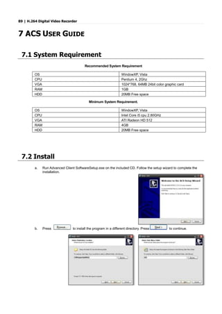 89 | H.264 Digital Video Recorder
7 ACS USER GUIDE
7.1 System Requirement
Recommended System Requirement
OS WindowXP, Vista
CPU Pentium 4, 2Ghz
VGA 1024*768, 64MB 24bit color graphic card
RAM 1GB
HDD 20MB Free space
Minimum System Requirement.
OS WindowXP, Vista
CPU Intel Core i5 cpu 2.80GHz
VGA ATI Radeon HD 512
RAM 4GB
HDD 20MB Free space
7.2 Install
a. Run Advanced Client SoftwareSetup.exe on the included CD. Follow the setup wizard to complete the
installation.
b. Press to install the program in a different directory. Press to continue.
 