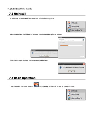 91 | H.264 Digital Video Recorder
7.3 Uninstall
To uninstall ACS, press UNINSTALL ACS from the Start Menu of your PC.
A window will appear in Windows7 or Windows Vista. Press YES to begin the process.
When the process is complete, the below message will appear.
7.4 Basic Operation
Click on the ACS icon on the Desktop , or click START on Windows PC and go to the ACS Folder.
 