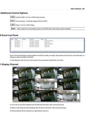 User’s Manual | 96
Additional Control Options
(Audio On/Off): Turn On or Off for Audio channel.
Two-way Audio : Two-Audio between ACS and DVR.
Relay: Turn On or Off for Relay.
NOTE When options are not properly setup on the DVR side, these buttons will be disabled.
0 Event List Panel
Event List Panel will display all evets related to the DVR currently connected. See section 6.6.4 Event for more information on
setting up events recording on the ACS.
To start playback video from any of the events in the event planel, double-click on the item .
1 Display Channel
In Live mode, [Live] will be displayed with all white text information. Blue channel boundary.
In Search mode, [Search] will be displayed with all red text information. Red channel boundary.
A channel selected will be indicated by a yellow fgrame around it.
 