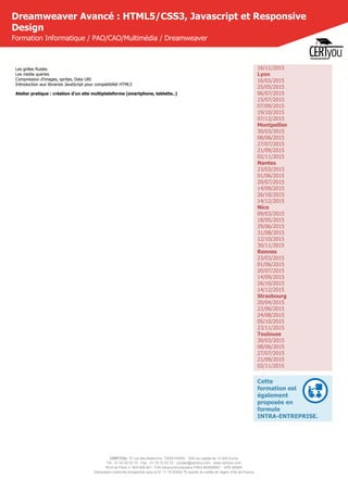 CERTYOU, 37 rue des Mathurins, 75008 PARIS - SAS au capital de 10 000 Euros
Tél : 01 42 93 52 72 - Fax : 01 70 72 02 72 - contact@certyou.com - www.certyou.com
RCS de Paris n° 804 509 461- TVA intracommunautaire FR03 804509461 - APE 8559A
Déclaration d’activité enregistrée sous le N° 11 75 52524 75 auprès du préfet de région d’Ile-de-France
Dreamweaver Avancé : HTML5/CSS3, Javascript et Responsive
Design
Formation Informatique / PAO/CAO/Multimédia / Dreamweaver
Les grilles fluides
Les media queries
Compression d'images, sprites, Data URI
Introduction aux librairies JavaScript pour compatibilité HTML5
Atelier pratique : création d'un site multiplateforme (smartphone, tablette..)
16/11/2015
Lyon
16/03/2015
25/05/2015
06/07/2015
15/07/2015
07/09/2015
19/10/2015
07/12/2015
Montpellier
30/03/2015
08/06/2015
27/07/2015
21/09/2015
02/11/2015
Nantes
23/03/2015
01/06/2015
20/07/2015
14/09/2015
26/10/2015
14/12/2015
Nice
09/03/2015
18/05/2015
29/06/2015
31/08/2015
12/10/2015
30/11/2015
Rennes
23/03/2015
01/06/2015
20/07/2015
14/09/2015
26/10/2015
14/12/2015
Strasbourg
20/04/2015
22/06/2015
24/08/2015
05/10/2015
23/11/2015
Toulouse
30/03/2015
08/06/2015
27/07/2015
21/09/2015
02/11/2015
Cette
formation est
également
proposée en
formule
INTRA-ENTREPRISE.
 