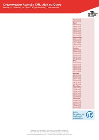 CERTYOU, 37 rue des Mathurins, 75008 PARIS - SAS au capital de 10 000 Euros
Tél : 01 42 93 52 72 - Fax : 01 70 72 02 72 - contact@certyou.com - www.certyou.com
RCS de Paris n° 804 509 461- TVA intracommunautaire FR03 804509461 - APE 8559A
Déclaration d’activité enregistrée sous le N° 11 75 52524 75 auprès du préfet de région d’Ile-de-France
Dreamweaver Avancé : XML, Ajax et jQuery
Formation Informatique / PAO/CAO/Multimédia / Dreamweaver
01/10/2015
19/11/2015
Lyon
19/03/2015
28/05/2015
09/07/2015
18/07/2015
10/09/2015
22/10/2015
10/12/2015
Montpellier
02/04/2015
11/06/2015
30/07/2015
24/09/2015
05/11/2015
Nantes
26/03/2015
04/06/2015
23/07/2015
17/09/2015
29/10/2015
17/12/2015
Nice
12/03/2015
21/05/2015
02/07/2015
03/09/2015
15/10/2015
03/12/2015
Rennes
26/03/2015
04/06/2015
23/07/2015
17/09/2015
29/10/2015
17/12/2015
Strasbourg
05/03/2015
23/04/2015
25/06/2015
27/08/2015
08/10/2015
26/11/2015
Toulouse
02/04/2015
11/06/2015
30/07/2015
24/09/2015
05/11/2015
Cette
formation est
également
proposée en
 
