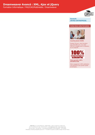 CERTYOU, 37 rue des Mathurins, 75008 PARIS - SAS au capital de 10 000 Euros
Tél : 01 42 93 52 72 - Fax : 01 70 72 02 72 - contact@certyou.com - www.certyou.com
RCS de Paris n° 804 509 461- TVA intracommunautaire FR03 804509461 - APE 8559A
Déclaration d’activité enregistrée sous le N° 11 75 52524 75 auprès du préfet de région d’Ile-de-France
Dreamweaver Avancé : XML, Ajax et jQuery
Formation Informatique / PAO/CAO/Multimédia / Dreamweaver
formule
INTRA-ENTREPRISE.
Inclus dans cette formation
Coaching Après-COURS
Pendant 30 jours, votre formateur
sera disponible pour vous aider.
CERTyou s'engage dans la réalisation
de vos objectifs.
Votre garantie 100%
SATISFACTION
Notre engagement 100% satisfaction
vous garantit la plus grande qualité
de formation.
 