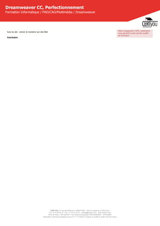 CERTYOU, 37 rue des Mathurins, 75008 PARIS - SAS au capital de 10 000 Euros
Tél : 01 42 93 52 72 - Fax : 01 70 72 02 72 - contact@certyou.com - www.certyou.com
RCS de Paris n° 804 509 461- TVA intracommunautaire FR03 804509461 - APE 8559A
Déclaration d’activité enregistrée sous le N° 11 75 52524 75 auprès du préfet de région d’Ile-de-France
Dreamweaver CC, Perfectionnement
Formation Informatique / PAO/CAO/Multimédia / Dreamweaver
Suivi du site : animer et maintenir son site Web
Conclusion
Notre engagement 100% satisfaction
vous garantit la plus grande qualité
de formation.
 