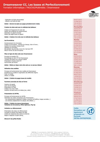 CERTYOU, 37 rue des Mathurins, 75008 PARIS - SAS au capital de 10 000 Euros
Tél : 01 42 93 52 72 - Fax : 01 70 72 02 72 - contact@certyou.com - www.certyou.com
RCS de Paris n° 804 509 461- TVA intracommunautaire FR03 804509461 - APE 8559A
Déclaration d’activité enregistrée sous le N° 11 75 52524 75 auprès du préfet de région d’Ile-de-France
Dreamweaver CC, Les bases et Perfectionnement
Formation Informatique / PAO/CAO/Multimédia / Dreamweaver
- Application de styles personnalisés
- Attacher une feuille de style
Atelier : Donner du style aux pages précédemment créeés.
Création de sites web avec la méthode des tableaux
Création de l'ergonomie d'un site web
Gestion des problèmes de positionnement
Génération du gabarit principal
Edition des pages issues du gabarit
Atelier : Création d'un site avec le méthode des tableaux
Les Formulaires
Fonctionnement d’un formulaire
Création de formulaires : Insertion de champs, mise en forme...
insertion de nouveaux champs html5
Validation du formulaire
Récupération des données, envoi d’un mail avec PHP
Mise en forme CSS des formulaires
Mise en ligne de sites web avec Dreamweaver
Principes du transfert FTP
Paramétrage du client FTP de Dreamweaver
Transfert de fichiers sur le serveur distant
Présentation d'autres outils FTP
Synchroniser ses fichiers
Atelier : Mettre en ligne notre site web sur un serveur distant
Utilisation des modèles
Principes de fonctionnement des modèles de Dreamweaver
Architecture du modèle et organisation des différentes régions
Créer un modèle
Utiliser un modèle
Atelier : Création de pages issues de modèle
Fonctions avancées de mise en forme
Insertion de signets
Liens vers les signets
Présentation du Flash
Création d’un menu Flash
Insertion de texte animé, de médias (son, vidéo)
Présentation du DHTML
Principes de fonctionnement du DHTML
Génération de contenu dynamique avec Dreamweaver :
- Les comportements (apparition d’objets, ouverture de fenêtres, images survolées...)
- Les scénarios (déplacement de calques, titre défilant...)
Atelier : Création de menus dynamiques
Validation de formulaires, Effets-Spéciaux, Pop-Up
Initiation au référencement
Présentation des enjeux du référencement
Concepts et insertion des balises d’en-tête
Critères de classement des outils de recherche
Règles à respecter et Spam-dexing
Découvrir les grilles fluides
06/07/2015
31/08/2015
19/10/2015
07/12/2015
Montpellier
30/03/2015
08/06/2015
27/07/2015
21/09/2015
02/11/2015
14/12/2015
Nantes
23/03/2015
25/05/2015
01/06/2015
06/07/2015
07/09/2015
19/10/2015
07/12/2015
Nice
09/03/2015
18/05/2015
29/06/2015
31/08/2015
12/10/2015
30/11/2015
Rennes
16/03/2015
25/05/2015
01/06/2015
06/07/2015
14/09/2015
26/10/2015
14/12/2015
Strasbourg
20/04/2015
22/06/2015
24/08/2015
05/10/2015
23/11/2015
Toulouse
30/03/2015
08/06/2015
27/07/2015
21/09/2015
02/11/2015
14/12/2015
Cette
formation est
également
proposée en
formule
INTRA-ENTREPRISE.
 