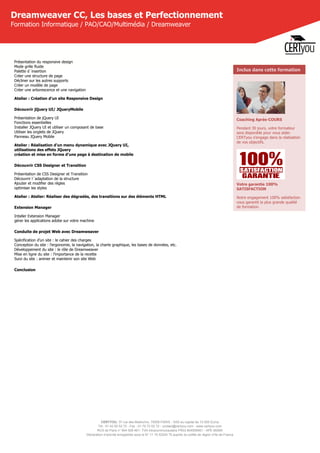 CERTYOU, 37 rue des Mathurins, 75008 PARIS - SAS au capital de 10 000 Euros
Tél : 01 42 93 52 72 - Fax : 01 70 72 02 72 - contact@certyou.com - www.certyou.com
RCS de Paris n° 804 509 461- TVA intracommunautaire FR03 804509461 - APE 8559A
Déclaration d’activité enregistrée sous le N° 11 75 52524 75 auprès du préfet de région d’Ile-de-France
Dreamweaver CC, Les bases et Perfectionnement
Formation Informatique / PAO/CAO/Multimédia / Dreamweaver
Présentation du responsive design
Mode grille fluide
Palette d´insertion
Créer une structure de page
Décliner sur les autres supports
Créer un modèle de page
Créer une arborescence et une navigation
Atelier : Création d'un site Responsive Design
Découvrir jQuery UI/ JQueryMobile
Présentation de jQuery UI
Fonctions essentielles
Installer JQuery UI et utiliser un composant de base
Utiliser les onglets de JQuery
Panneau JQuery Mobile
Atelier : Réalisation d'un menu dynamique avec JQuery UI,
utilisations des effets JQuery
création et mise en forme d'une page à destination de mobile
Découvrir CSS Designer et Transition
Présentation de CSS Designer et Transition
Découvrir l´adaptation de la structure
Ajouter et modifier des règles
optimiser les styles
Atelier : Atelier: Réaliser des dégradés, des transitions sur des éléments HTML
Extension Manager
Intaller Extension Manager
gérer les applications adobe sur votre machine
Conduite de projet Web avec Dreamweaver
Spécification d’un site : le cahier des charges
Conception du site : l’ergonomie, la navigation, la charte graphique, les bases de données, etc.
Développement du site : le rôle de Dreamweaver
Mise en ligne du site : l’importance de la recette
Suivi du site : animer et maintenir son site Web
Conclusion
Inclus dans cette formation
Coaching Après-COURS
Pendant 30 jours, votre formateur
sera disponible pour vous aider.
CERTyou s'engage dans la réalisation
de vos objectifs.
Votre garantie 100%
SATISFACTION
Notre engagement 100% satisfaction
vous garantit la plus grande qualité
de formation.
 
