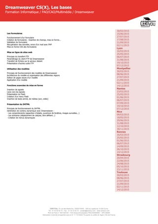 CERTYOU, 37 rue des Mathurins, 75008 PARIS - SAS au capital de 10 000 Euros
Tél : 01 42 93 52 72 - Fax : 01 70 72 02 72 - contact@certyou.com - www.certyou.com
RCS de Paris n° 804 509 461- TVA intracommunautaire FR03 804509461 - APE 8559A
Déclaration d’activité enregistrée sous le N° 11 75 52524 75 auprès du préfet de région d’Ile-de-France
Dreamweaver CS(X), Les bases
Formation Informatique / PAO/CAO/Multimédia / Dreamweaver
Les Formulaires
Fonctionnement d’un formulaire
Création de formulaires : Insertion de champs, mise en forme...
Validation du formulaire
Récupération des données, envoi d’un mail avec PHP
Mise en forme CSS des formulaires
Mise en ligne de sites web
Principes du transfert FTP
Paramétrage du client FTP de Dreamweaver
Transfert de fichiers sur le serveur distant
Présentation d'autres outils FTP
Utilisation des modèles
Principes de fonctionnement des modèles de Dreamweaver
Architecture du modèle et organisation des différentes régions
Edition de pages issues d'un modèle
Application d'un modèle
Fonctions avancées de mise en forme
Insertion de signets
Liens vers les signets
Présentation du Flash
Création d’un menu Flash
Insertion de texte animé, de médias (son, vidéo)
Présentation du DHTML
Principes de fonctionnement du DHTML
Génération de contenu dynamique avec Dreamweaver :
- Les comportements (apparition d’objets, ouverture de fenêtres, images survolées...)
- Les scénarios (déplacement de calques, titre défilant...)
- Création de menus dynamiques
30/03/2015
15/06/2015
27/07/2015
17/08/2015
21/09/2015
02/11/2015
Lyon
16/03/2015
25/05/2015
06/07/2015
31/08/2015
19/10/2015
07/12/2015
Montpellier
30/03/2015
08/06/2015
27/07/2015
21/09/2015
02/11/2015
14/12/2015
Nantes
23/03/2015
25/05/2015
01/06/2015
06/07/2015
07/09/2015
19/10/2015
07/12/2015
Nice
09/03/2015
18/05/2015
29/06/2015
31/08/2015
12/10/2015
30/11/2015
Rennes
16/03/2015
25/05/2015
01/06/2015
06/07/2015
14/09/2015
26/10/2015
14/12/2015
Strasbourg
20/04/2015
22/06/2015
24/08/2015
05/10/2015
23/11/2015
Toulouse
30/03/2015
08/06/2015
27/07/2015
21/09/2015
02/11/2015
14/12/2015
 