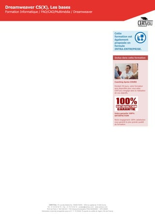 CERTYOU, 37 rue des Mathurins, 75008 PARIS - SAS au capital de 10 000 Euros
Tél : 01 42 93 52 72 - Fax : 01 70 72 02 72 - contact@certyou.com - www.certyou.com
RCS de Paris n° 804 509 461- TVA intracommunautaire FR03 804509461 - APE 8559A
Déclaration d’activité enregistrée sous le N° 11 75 52524 75 auprès du préfet de région d’Ile-de-France
Dreamweaver CS(X), Les bases
Formation Informatique / PAO/CAO/Multimédia / Dreamweaver
Cette
formation est
également
proposée en
formule
INTRA-ENTREPRISE.
Inclus dans cette formation
Coaching Après-COURS
Pendant 30 jours, votre formateur
sera disponible pour vous aider.
CERTyou s'engage dans la réalisation
de vos objectifs.
Votre garantie 100%
SATISFACTION
Notre engagement 100% satisfaction
vous garantit la plus grande qualité
de formation.
 