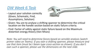 DW Week 6 Task
−Layout your solution correctly
(Given, Schematic, Find,
Assumptions, Solution)
−Given: You are to analyse a shifting spanner to determine the critical
location on the handle section based on static failure criteria.
−Find: Factor of safety against static failure based on the Maximum
distortion energy theory (Von Mises)
Note: You will need to determine forces based on sensible analysis (watch
primer video on Teams). If you own a shifting spanner, please measure and
use that item (must be I beam type cross-section as shown). If you don’t
own such a spanner, please use the dimensions on the next slide.
 