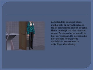 Ze belandt in een heel klein, muffig hok. Er bevindt zich een toilet, een wasbak en een douche. Het is duidelijk dat hier niemand woont. En de moderne wereld is hier ver vandaan. De persoon die hier geleefd heeft; leefde duidelijk in armoede of in vrijwillige afzondering. 