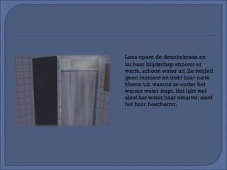 Lena opent de douchekraan en tot haar blijdschap stroomt er warm, schoon water uit. Ze twijfelt geen moment en trekt haar natte kleren uit, waarna ze onder het warme water stapt. Het lijkt wel alsof het water haar omarmt, alsof het haar beschermt. 