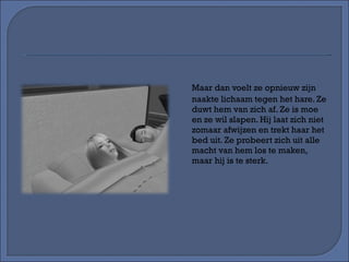 Maar dan voelt ze opnieuw zijn naakte lichaam tegen het hare. Ze duwt hem van zich af. Ze is moe en ze wil slapen. Hij laat zich niet zomaar afwijzen en trekt haar het bed uit. Ze probeert zich uit alle macht van hem los te maken, maar hij is te sterk. 