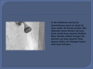 In de badkamer zet hij de douchekraan open en smijt hij haar onder de koude stralen. Het ijskoude water klettert op haar huid; maakt haar pyjama drijfnat. Haar blonde lokken hangen als slierten om haar gezicht. Haar lippen trillen, de rillingen lopen over haar lichaam… 