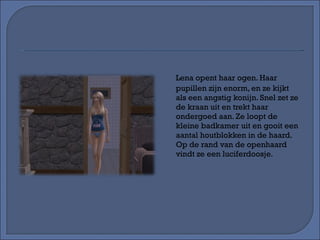 Lena opent haar ogen. Haar pupillen zijn enorm, en ze kijkt als een angstig konijn. Snel zet ze de kraan uit en trekt haar ondergoed aan. Ze loopt de kleine badkamer uit en gooit een aantal houtblokken in de haard. Op de rand van de openhaard vindt ze een luciferdoosje.  